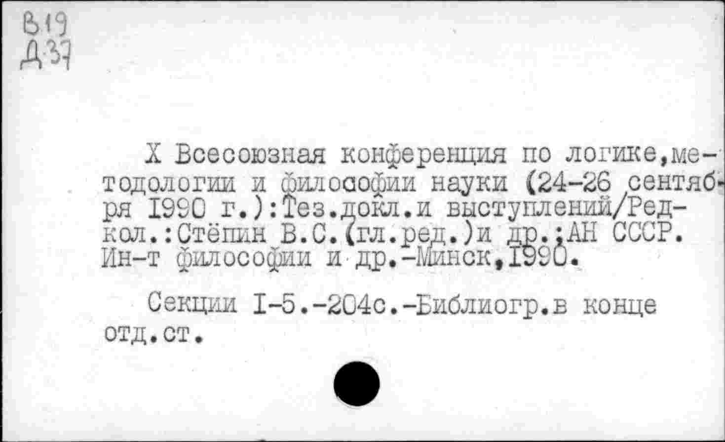 ﻿АЧ
X Всесоюзная конференция по логике,методологии и философии науки (24-26 сентября 1990 г.):Тез.докл.и выступлении/Ред-кол.:Стёпин В.С.(гл.ред.)и др.:АН СССР. Ин-т философии и др.-Минск,1990.
Секции 1-5.-204с.-Библиогр.в конце отд.ст.